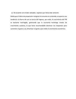a) De acuerdo con el dato calculado, exprese que indica esta variación.
Dado que el índice de propensión marginal al consumo es contenido, se aprecia una
tendencia al ahorro de casi un tercio del ingreso, por ende, el crecimiento del PIB
es bastante restringido, generando que la economía mantenga niveles de
crecimiento austeros, lo que haría recomendable disminuir los impuestos para
aumentar el gasto y así, dinamizar el gasto y por ende el crecimiento económico.
 