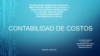REPÚBLICA BOLIVARIANA DE VENEZUELA
MINISTERIO DEL PODER POPULAR PARA LA
EDUCACIÓN SUPERIOR UNIVERSITARIA
IUT “ANTONIO JOSÉ DE SUCRE”
EXTENSIÓN BARQUISIMETO
CONTABILIDAD DE COSTOS
GUAYAQUIL, ABRIL 2022
ALEJANDRO AZUAJE
C.I: 25.147.531
CONTABILIDAD DE COSTOS
PROF. ROSA OBREGÓN
ADMINISTRACIÓN C.C
CONTABILIDAD DE COSTOS
 
