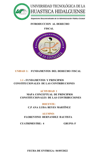 INTRODUCCION AL DERECHO
FISCAL
UNIDAD 1: FUNDAMENTOS DEL DERECHO FISCAL
1.1 - FUNDAMENTOS Y PRINCIPIOS
CONSTITUCIONALES DE LAS CONTRIBUCIONES
ACTIVIDAD 1
MAPA CONCEPTUAL DE PRINCIPIOS
CONSTITUCIONALES DE LAS CONTRIBUCIONES
DOCENTE:
C.P ANA LUISA REYES MARTÍNEZ
ALUMNO:
FLORENTINO HERNANDEZ BAUTISTA
CUATRIMESTRE: 4 GRUPO: F
FECHA DE ENTREGA: 04/05/2022
 