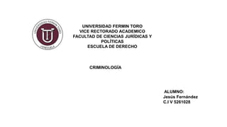 UNIVERSIDAD FERMIN TORO
VICE RECTORADO ACADEMICO
FACULTAD DE CIENCIAS JURÍDICAS Y
POLÍTICAS
ESCUELA DE DERECHO
CRIMINOLOGÍA
ALUMNO:
Jesús Fernández
C.I V 5261028
 