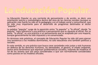 La Educación Popular es una corriente de pensamiento y de acción, es decir, una
orientación teórica y metodológica dentro del área de las ciencias sociales (aunque su
aplicación más fuerte ha sido en la pedagogía y en el trabajo social y comunitario), que
ha sido muy importante para el desarrollo de programas destinados al sector
“popular”.
La palabra “popular” surge de la oposición entre “lo popular” y “lo oficial”, donde “lo
popular” hace referencia a una práctica o pensamiento que es opuesto al oficial. Por su
parte, “lo oficial”, es una práctica o un pensamiento que es aceptado por una mayoría,
aunque generalmente ha sido impuesto y no consensuado.
En términos más prácticos, el concepto de Educación Popular ha sido útil para ejercer
una resistencia a los modelos dominantes, no solo educativos sino también políticos y
sociales.
En este sentido, es una práctica que busca crear sociedades más justas y más humanas
en defensa de los derechos humanos, las identidades, el género, el medio ambiente,
(entre otros fenómenos que expresan problemáticas sociales), tratando de modificar el
rol de los actores que son poco considerados o que son normalmente considerados
como pasivos en los modelos oficiales.
 