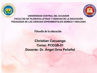 UNIVERSIDAD CENTRAL DEL ECUADOR
FACULTAD DE FILOSOFIA,LETRAS Y CIENCIAS DE LA EDUCACIÓN
PEDAGOGIA DE LAS CIENCIAS EXPERIMENTALES QUÍMICA Y BIOLOGÍA
Filosofía de la educación
Christian Cacuango
Curso: PCEQB-01
Docente: Dr. Ángel Orna Peñafiel
 
