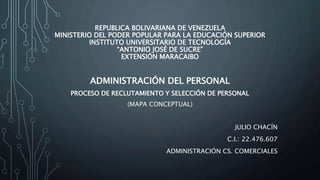 REPUBLICA BOLIVARIANA DE VENEZUELA
MINISTERIO DEL PODER POPULAR PARA LA EDUCACIÓN SUPERIOR
INSTITUTO UNIVERSITARIO DE TECNOLOGÍA
“ANTONIO JOSÉ DE SUCRE”
EXTENSIÓN MARACAIBO
ADMINISTRACIÓN DEL PERSONAL
PROCESO DE RECLUTAMIENTO Y SELECCIÓN DE PERSONAL
(MAPA CONCEPTUAL)
JULIO CHACÍN
C.I.: 22.476.607
ADMINISTRACIÓN CS. COMERCIALES
 