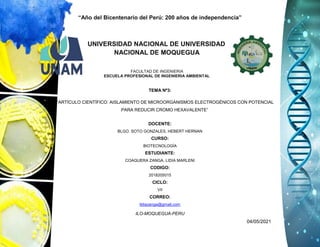 “Año del Bicentenario del Perú: 200 años de independencia”
ILO-MOQUEGUA-PERU
04/05/2021
UNIVERSIDAD NACIONAL DE UNIVERSIDAD
NACIONAL DE MOQUEGUA
FACULTAD DE INGENIERIA
ESCUELA PROFESIONAL DE INGENIERIA AMBIENTAL
TEMA Nº3:
“ARTÍCULO CIENTÍFICO: AISLAMIENTO DE MICROORGANISMOS ELECTROGÉNICOS CON POTENCIAL
PARA REDUCIR CROMO HEXAVALENTE”
DOCENTE:
BLGO. SOTO GONZALES, HEBERT HERNAN
CURSO:
BIOTECNOLOGÍA
ESTUDIANTE:
COAQUERA ZANGA, LIDIA MARLENI
CODIGO:
2018205015
CICLO:
VII
CORREO:
lidiazanga@gmail.com
 
