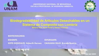 UNIVERSIDAD NACIONAL DE MOQUEGUA
ESCUELA PROFESIONAL DE INGENIERIA AMBIENTAL
Biodegradabilidad de Artículos Desechables en un
Sistema de Composta con Lombriz
Mariana Ruiz, Karla Pastor y Adriana Acevedo
DOCENTE :
SOTO GONZALES, Heberth Hernan
ESTUDIANTE:
CAHUANA SILLO, Brenda Beatriz
BIOTECNOLOGIA
13 de diciembre del del 2021
 