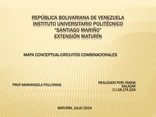 REPÚBLICA BOLIVARIANA DE VENEZUELA
INSTITUTO UNIVERSITARIO POLITÉCNICO
“SANTIAGO MARIÑO”
EXTENSIÓN MATURÍN
REALIZADO POR: ISAINA
SALAZAR
C.I:16.174.024
MAPA CONCEPTUAL-CIRCUITOS COMBINACIONALES
MATURIN ,JULIO 2014
PROF:MARIANGELA POLLONAIS
 