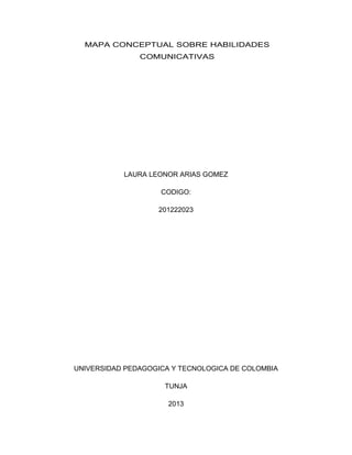 MAPA CONCEPTUAL SOBRE HABILIDADES
COMUNICATIVAS
LAURA LEONOR ARIAS GOMEZ
CODIGO:
201222023
UNIVERSIDAD PEDAGOGICA Y TECNOLOGICA DE COLOMBIA
TUNJA
2013
 