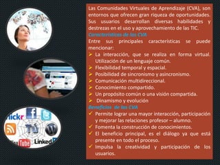Las Comunidades Virtuales de Aprendizaje (CVA), son
entornos que ofrecen gran riqueza de oportunidades.
Sus usuarios desarrollan diversas habilidades y
destrezas en el uso y aprovechamiento de las TIC.
Características de las CVA
Entre sus principales características se puede
mencionar:
 La interacción, que se realiza en forma virtual.
Utilización de un lenguaje común.
 Flexibilidad temporal y espacial.
 Posibilidad de sincronismo y asincronismo.
 Comunicación multidireccional.
 Conocimiento compartido.
 Un propósito común o una visión compartida.
 Dinamismo y evolución
Beneficios de las CVA
 Permite lograr una mayor interacción, participación
y mejorar las relaciones profesor – alumno.
 Fomenta la construcción de conocimientos.
 El beneficio principal, es el diálogo ya que está
presente en todo el proceso.
 Impulsa la creatividad y participación de los
usuarios.
 