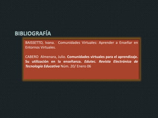 BAISSETTO, Ivana. Comunidades Virtuales: Aprender a Enseñar en
Entornos Virtuales.
CABERO Almenara, Julio. Comunidades virtuales para el aprendizaje.
Su utilización en la enseñanza. Edutec. Revista Electrónica de
Tecnología Educativa Núm. 20/ Enero 06
 