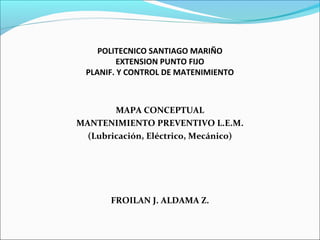 POLITECNICO SANTIAGO MARIÑO
EXTENSION PUNTO FIJO
PLANIF. Y CONTROL DE MATENIMIENTO

MAPA CONCEPTUAL
MANTENIMIENTO PREVENTIVO L.E.M.
(Lubricación, Eléctrico, Mecánico)

FROILAN J. ALDAMA Z.

 