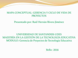 MAPA CONCEPTUAL: GERENCIA Y CICLO DE VIDA DE
PROYECTOS
Presentado por: Raúl Hernán Rivera Jiménez
UNIVERSIDAD DE SANTANDER-UDES
MAESTRÍA EN LA GESTIÓN DE LA TECNOLOGÍA EDUCATIVA
MÓDULO: Gerencia de Proyectos de Tecnología Educativa
Bello- 2016
 