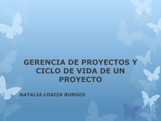 GERENCIA DE PROYECTOS Y
CICLO DE VIDA DE UN
PROYECTO
NATALIA LOAIZA BURGOS
 