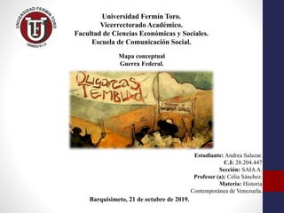 Universidad Fermín Toro.
Vicerrectorado Académico.
Facultad de Ciencias Económicas y Sociales.
Escuela de Comunicación Social.
Estudiante: Andrea Salazar.
C.I: 28.204.447
Sección: SAIAA.
Profesor (a): Celia Sánchez.
Materia: Historia
Contemporánea de Venezuela.
Barquisimeto, 21 de octubre de 2019.
Mapa conceptual
Guerra Federal.