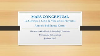MAPA CONCEPTUAL
La Gerencia y Ciclo de Vida de los Proyectos
Antonio Bohórquez Castro
Maestría en Gestión de la Tecnología Educativa
Universidad de Santander
Junio de 2017
 