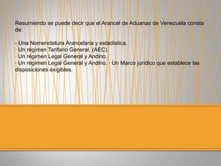 Resumiendo se puede decir que el Arancel de Aduanas de Venezuela consta
de:
- Una Nomenclatura Arancelaria y estadística.
· Un régimen Tarifario General, (AEC).
· Un régimen Legal General y Andino.
· Un régimen Legal General y Andino. · Un Marco jurídico que establece las
disposiciones exigibles.
 