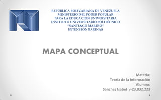REPÚBLICA BOLIVARIANA DE VENEZUELA
MINISTERIO DEL PODER POPULAR
PARA LA EDUCACIÓN UNIVERSITARIA
INSTITUTO UNIVERSITARIO POLITÉCNICO
“SANTIAGO MARIÑO”
EXTENSIÓN BARINAS
MAPA CONCEPTUAL
Materia:
Teoría de la Información
Alumno:
Sánchez Isabel v-23.032.223
 