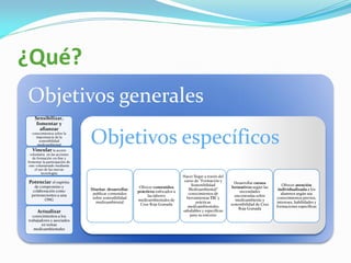¿Qué?
Objetivos generales
    Sensibilizar,
     fomentar y
       afianzar
  conocimientos sobre la
    importancia de la
      sostenibilidad
     medioambiental
    Vincular la acción
                               Objetivos específicos
  voluntaria en las acciones
    de formación on-line y
fomentar la participación de
 este voluntariado mediante
     el uso de las nuevas
          tecnologías
                                                                               Hacer llegar a través del
Potenciar el espíritu                                                           curso de “Formación y
                                                                                                             Desarrollar cursos
    de compromiso y                                                                 Sostenibilidad                                     Ofrecer atención
                                                        Ofrecer contenidos                                 formativos según las
   colaboración como           Diseñar, desarrollar,                              Medioambiental”                                    individualizada a los
                                                       prácticos enfocados a                                    necesidades
  pertenecientes a una          publicar contenidos                               conocimientos de                                     alumnos según sus
                                                            las labores                                      encontradas sobre
         ONG                    sobre sostenibilidad                             herramientas TIC y                                 conocimientos previos,
                                                       medioambientales de                                   medioambiente y
                                  medioambiental                                       prácticas                                    intereses, habilidades y
                                                        Cruz Roja Granada                                  sostenibilidad de Cruz
                                                                                  medioambientales                                  formaciones específicas
                                                                                                               Roja Granada
      Actualizar                                                               saludables y específicas
  conocimientos a los                                                              para su entorno
trabajadores y asociados
        en temas
   medioambientales
 