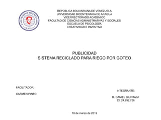 REPÚBLICA BOLIVARIANA DE VENEZUELA
UNIVERSIDAD BICENTENARIA DE ARAGUA
VICERRECTORADO ACADÉMICO
FACULTAD DE CIENCIAS ADMINISTRATIVAS Y SOCIALES
ESCUELA DE PSICOLOGÍA
CREATIVIDAD E INVENTIVA
PUBLICIDAD
SISTEMA RECICLADO PARA RIEGO POR GOTEO
FACILITADOR:
INTEGRANTE:
CARMEN PINTO
R. DANIEL GIUNTA M.
CI. 24.792.756
18 de marzo de 2019
 