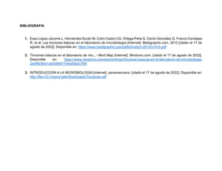 BIBLIOGRAFIA
1. Esaú López-Jácome L, Hernández-Durán M, Colín-Castro CA, Ortega-Peña S, Cerón-González G, Franco-Cendejas
R, et al. Las tinciones básicas en el laboratorio de microbiología [Internet]. Medigraphic.com. 2013 [citado el 17 de
agosto de 2022]. Disponible en: https://www.medigraphic.com/pdfs/invdis/ir-2014/ir141b.pdf
2. Tinciones básicas en el laboratorio de mic...- Mind Map [Internet]. Mindomo.com. [citado el 17 de agosto de 2022].
Disponible en: https://www.mindomo.com/es/mindmap/tinciones-basicas-en-el-laboratorio-de-microbiologia-
2ebff5b90e1de509687154dddbdc7f06
3. INTRODUCCION A LA MICROBIOLOGIA [Internet]. panamericana. [citado el 17 de agosto de 2022]. Disponible en:
http://file:///C:/Users/valer/Downloads/Tinciones.pdf
 