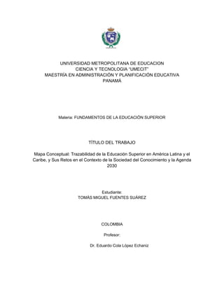 UNIVERSIDAD METROPOLITANA DE EDUCACION
CIENCIA Y TECNOLOGIA “UMECIT”
MAESTRÍA EN ADMINISTRACIÓN Y PLANIFICACIÓN EDUCATIVA
PANAMÁ
Materia: FUNDAMENTOS DE LA EDUCACIÓN SUPERIOR
TÍTULO DEL TRABAJO
Mapa Conceptual: Trazabilidad de la Educación Superior en América Latina y el
Caribe, y Sus Retos en el Contexto de la Sociedad del Conocimiento y la Agenda
2030
Estudiante:
TOMÁS MIGUEL FUENTES SUÁREZ
COLOMBIA
Profesor:
Dr. Eduardo Cola López Echaniz
 