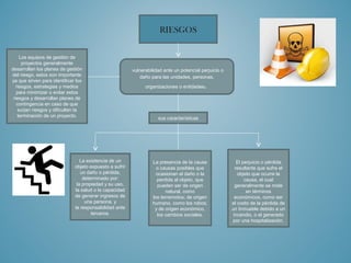 RIESGOS 
vulnerabilidad ante un potencial perjuicio o 
daño para las unidades, personas, 
organizaciones o entidades. 
Los equipos de gestión de 
proyectos generalmente 
desarrollan los planes de gestión 
del riesgo, estos son importante 
ya que sirven para identificar los 
riesgos, estrategias y medios 
para minimizar o evitar estos 
riesgos y desarrollan planes de 
contingencia en caso de que 
surjan riesgos y dificulten la 
terminación de un proyecto. sus características 
La existencia de un 
objeto expuesto a sufrir 
un daño o pérdida, 
determinado por: 
la propiedad y su uso, 
la salud o la capacidad 
de generar ingresos de 
una persona, y 
la responsabilidad ante 
terceros. 
La presencia de la causa 
o causas posibles que 
ocasionan el daño o la 
perdida al objeto, que 
pueden ser de origen 
natural, como 
los terremotos; de origen 
humano, como los robos; 
y de origen económico, 
los cambios sociales. 
El perjuicio o pérdida 
resultante que sufre el 
objeto que ocurre la 
causa, el cual 
generalmente se mide 
en términos 
económicos, como ser 
el costo de la pérdida de 
un Inmueble debido a un 
incendio, o el generado 
por una hospitalización. 

