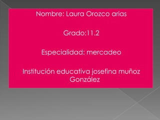 Nombre: Laura Orozco arias Grado:11.2 Especialidad: mercadeo Institución educativa josefina muñoz González 