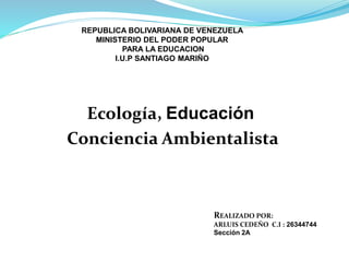 Ecología, Educación
Conciencia Ambientalista
REALIZADO POR:
ARLUIS CEDEÑO C.I : 26344744
Sección 2A
REPUBLICA BOLIVARIANA DE VENEZUELA
MINISTERIO DEL PODER POPULAR
PARA LA EDUCACION
I.U.P SANTIAGO MARIÑO
MAR
 