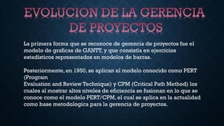 La primera forma que se reconoce de gerencia de proyectos fue el
modelo de graficas de GANTT, y que consistía en ejercicios
estadísticos representados en modelos de barras.
Posteriormente, en 1950, se aplican el modelo conocido como PERT
(Program
Evaluation and Review Technique) y CPM (Critical Path Method) los
cuales al mostrar altos niveles de eficiencia se fusionan en lo que se
conoce como el modelo PERT/CPM, el cual se aplica en la actualidad
como base metodologica para la gerencia de proyectos.
 
