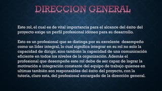 Este rol, el cual es de vital importancia para el alcance del éxito del
proyecto exige un perfil profesional idóneo para su desarrollo.
Esto es un profesional que se distinga por su excelente desempeño
como un líder integral, lo cual significa integrar en su rol no solo la
capacidad de dirigir, sino también la capacidad de una comunicación
eficiente en todos los niveles de la organización. Además el
profesional que desempeñe este rol debe de ser capaz de lograr la
motivación e integración constante del equipo de trabajo quienes en
ultimas también son responsables del éxito del proyecto, con la
tutoría, claro esta, del profesional encargado de la dirección general.
 