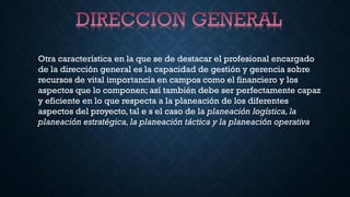 Otra característica en la que se de destacar el profesional encargado
de la dirección general es la capacidad de gestión y gerencia sobre
recursos de vital importancia en campos como el financiero y los
aspectos que lo componen; así también debe ser perfectamente capaz
y eficiente en lo que respecta a la planeación de los diferentes
aspectos del proyecto, tal e s el caso de la planeación logística, la
planeación estratégica, la planeación táctica y la planeación operativa
 