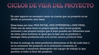 En este aspecto es necesario tener en cuenta que un proyecto no se
divide en procesos, sino fases.
Estas fases son tres: FASE INICIAL, FASE INTERMEDIA y FASE FINAL.
Cada una de estas tiene su propia agenda, esto es sus propias
acciones y sus propios tiempo que si bien pueden ser diferentes unos
de otros, estos terminan al igual que la fase con un producto a
entregar. Estos productos son acta inicial, avance, producto final.
Si bien la entrega de estos productos determinan el fin de cada fase y
en su momento del proyecto, es la evaluación constante, el
compromiso y excelente desempeño del equipo de trabajo lo que
permite el éxito al final del proyecto.
 