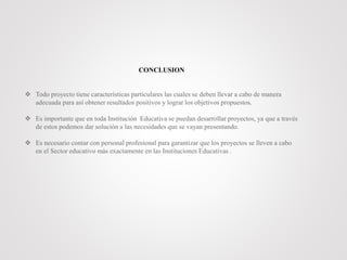 CONCLUSION
 Todo proyecto tiene características particulares las cuales se deben llevar a cabo de manera
adecuada para así obtener resultados positivos y lograr los objetivos propuestos.
 Es importante que en toda Institución Educativa se puedan desarrollar proyectos, ya que a través
de estos podemos dar solución a las necesidades que se vayan presentando.
 Es necesario contar con personal profesional para garantizar que los proyectos se lleven a cabo
en el Sector educativo más exactamente en las Instituciones Educativas .
 