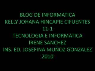 BLOG DE INFORMATICAKELLY JOHANA HINCAPIE CIFUENTES11-1TECNOLOGIA E INFORMATICAIRENE SANCHEZINS. ED. JOSEFINA MUÑOZ GONZALEZ2010 