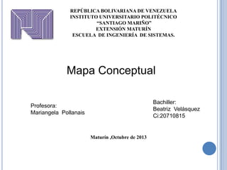 REPÚBLICA BOLIVARIANA DE VENEZUELA
INSTITUTO UNIVERSITARIO POLITÉCNICO
“SANTIAGO MARIÑO”
EXTENSIÓN MATURÍN
ESCUELA DE INGENIERÍA DE SISTEMAS.

Mapa Conceptual
Bachiller:
Beatriz Velásquez
Ci:20710815

Profesora:
Mariangela Pollanais

Maturín ,Octubre de 2013

 