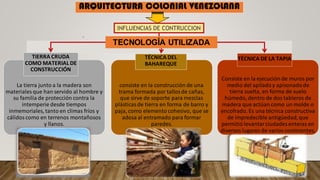 Consiste en la ejecución de muros por
medio del apiladoy apisonadode
tierra suelta, en forma de suelo
húmedo, dentro de dos tableros de
madera que actúan como un molde o
encofrado. Es una técnica constructiva
de impredecible antigüedad,que
permitió levantarciudades enteras en
diversos lugares de varios continentes.
La tierra junto a la madera son
materiales que han servido al hombre y
su familia de protección contra la
intemperie desde tiempos
inmemoriales, tanto en climas fríos y
cálidoscomo en terrenos montañosos
y llanos.
consiste en la construcción de una
trama formada por tallosde cañas,
que sirve de soporte para mezclas
plásticasde tierra en forma de barro y
paja, como elemento cohesivo, que se
adosa al entramado para formar
paredes.
TIERRA CRUDA
COMO MATERIAL DE
CONSTRUCCIÓN
TÉCNICA DEL
BAHAREQUE
TÉCNICA DE LA TAPIA
INFLUENCIAS DE CONTRUCCION
.
TECNOLOGÍA UTILIZADA
ARQUITECTURA COLONIAL VENEZOLANA
 