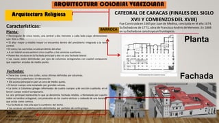 Arquitectura Religiosa
ARQUITECTURA COLONIAL VENEZOLANA
CATEDRAL DE CARACAS (FINALES DEL SIGLO
XVII Y COMIENZOS DEL XVIII)
Planta
Fachada
Fue Construida en 1665 por Juan de Medina, concluida en el año 1674.
Su fachada es de 1771, obra deFrancisco Andrés deMeneses. En 1866
en su fachada seconstruyeun frontispicio.
BARROCA
Características:
Planta:
• Rectangular de cinco naves, una central y dos menores a cada lado cuyas dimensiones
son: 33m x 70m.
• El altar mayor y retablo mayor se encuentra dentro del presbiterio integrado a la nave
central.
• El coro y las sacristías se ubican detrás del altar.
• A un lateral se encuentran cinco capillas y los servicios auxiliares.
• Posee dos accesos en la fachada principal y dos en una fachada lateral.
• Las naves están delimitadas por ejes de columnas octogonales con capitel compuesto
que soportan arcadas de medio punto.
Fachadas:
• Tiene tres torres y tres calles, estas últimas definidas por columnas.
• Hornacinas y aberturas sin decoración.
• Elk acceso principal es por un arco de medio punto.
• El tercer cuerpo esta rematado por grandes volutas.
• La torre: o Columnas griegas reformadas de cuatro cuerpos y de sección cuadrada; en el
tercer cuerpo está el campanario.
La cara principal representa lo que se denomina fachada retablo. o Rematada por cupulín
sobre un tambor octogonal, con pináculos en los cuatro vértices y rodeado de una baranda
que actúa como cornisa.
• La fachada es más alta que la cumbrera del techo.
• Los accesos secundarios están delimitados por portales de estilo griego.
Techo:
• Armadura de madera.
• A dos aguas en su totalidad
 