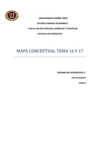 UNIVERSIDAD FERMIN TORO
VICERECTORADO ACADEMICO
FACULTAD DE CIENCIAS JURIDICAS Y POLITICAS
ESCUELA DE DERECHO.
MAPA CONCEPTUAL TEMA 16 Y 17
DERIAM DALI RODRIGUEZ C.
CIV-22.333.612
SAIA:A
 