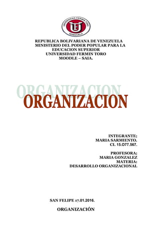 REPUBLICA BOLIVARIANA DE VENEZUELA
MINISTERIO DEL PODER POPULAR PARA LA
EDUCACION SUPERIOR
UNIVERSIDAD FERMIN TORO
MOODLE – SAIA.
INTEGRANTE;
MARIA SARMIENTO.
CI. 15.O77.567.
PROFESORA;
MARIA GONZALEZ
MATERIA:
DESARROLLO ORGANIZACIONAL
SAN FELIPE 17.01.2016.
ORGANIZACIÓN
 
