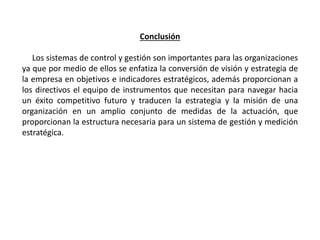Conclusión
Los sistemas de control y gestión son importantes para las organizaciones
ya que por medio de ellos se enfatiza la conversión de visión y estrategia de
la empresa en objetivos e indicadores estratégicos, además proporcionan a
los directivos el equipo de instrumentos que necesitan para navegar hacia
un éxito competitivo futuro y traducen la estrategia y la misión de una
organización en un amplio conjunto de medidas de la actuación, que
proporcionan la estructura necesaria para un sistema de gestión y medición
estratégica.