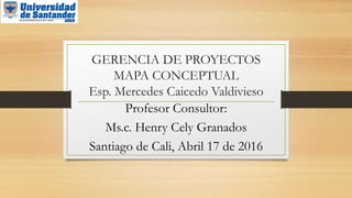 GERENCIA DE PROYECTOS
MAPA CONCEPTUAL
Esp. Mercedes Caicedo Valdivieso
Profesor Consultor:
Ms.c. Henry Cely Granados
Santiago de Cali, Abril 17 de 2016
 