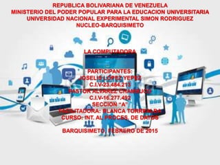 REPUBLICA BOLIVARIANA DE VENEZUELA
MINISTERIO DEL PODER POPULAR PARA LA EDUCACION UNIVERSITARIA
UNIVERSIDAD NACIONAL EXPERIMENTAL SIMON RODRIGUEZ
NUCLEO-BARQUISIMETO
LA COMPUTADORA
PARTICIPANTES:
JOSELIS LOPEZ YEPEZ
C.I.V-23.484.213
PASTOR ALVAREZ CHAMBUCO
C.I.V-16.277.492
SECCION “A”
FACILITADORA: BLANCA TORREALBA
CURSO: INT. AL PROCES. DE DATOS
BARQUISIMETO, FEBRERO DE 2015
 