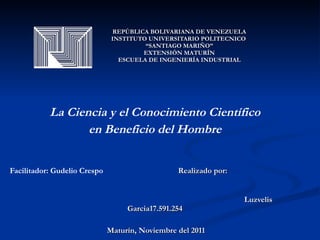 REPÚBLICA BOLIVARIANA DE VENEZUELA INSTITUTO UNIVERSITARIO POLITECNICO  “SANTIAGO MARIÑO” EXTENSIÓN MATURÍN ESCUELA DE INGENIERÍA INDUSTRIAL La Ciencia y el Conocimiento Científico en Beneficio del Hombre   Facilitador: Gudelio Crespo   Realizado por:  Luzvelis Garcia17.591.254 Maturín, Noviembre del 2011 