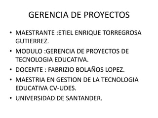 GERENCIA DE PROYECTOS
• MAESTRANTE :ETIEL ENRIQUE TORREGROSA
GUTIERREZ.
• MODULO :GERENCIA DE PROYECTOS DE
TECNOLOGIA EDUCATIVA.
• DOCENTE : FABRIZIO BOLAÑOS LOPEZ.
• MAESTRIA EN GESTION DE LA TECNOLOGIA
EDUCATIVA CV-UDES.
• UNIVERSIDAD DE SANTANDER.
 