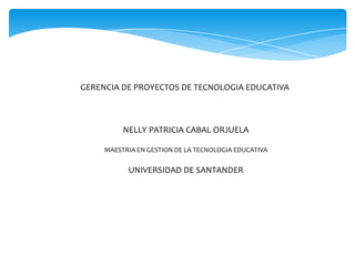 GERENCIA DE PROYECTOS DE TECNOLOGIA EDUCATIVA
NELLY PATRICIA CABAL ORJUELA
MAESTRIA EN GESTION DE LA TECNOLOGIA EDUCATIVA
UNIVERSIDAD DE SANTANDER
 