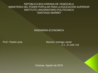 REPÚBLICA BOLIVARIANA DE VENEZUELA
MINISTERIO DEL PODER POPULAR PARA LA EDUCACIÓN SUPERIOR
INSTITUTO UNIVERSITARIO POLITECNICO
“SANTIAGO MARIÑO”
INGENIERIA ECONOMICA
Prof.: Panté Lenis Alumno: Indriago Javier
C.I.: 21.424.143
Caracas, Agosto de 2016
 