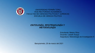 UNIVERSIDAD FERMÍN TORO
VICE-RECTORADO ACADÉMICO
FACULTAD DE CIENCIAS POLÍTICAS Y JURÍDICAS
ESCUELA DE CIENCIA POLÍTICA
ONTOLOGÍA, EPISTEMOLOGÍA Y
METODOLOGÍA
Estudiante: Melary Silva
Docente: Lisbeth Araujo
Asignatura: Metodologia de Investigación II
Barquisimeto, 25 de marzo del 2021
 
