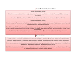 Fuentes De Información: Internas y Externas
Tipos De entrevistas
Fuentes de información internas
Primaria: Es la información que una empresa genera sobre: La Producción, La Explotación, La Situación Financiera de la Empresa, Otra
Información
Secundaria: Es la información que está dentro de una Empresa pero no está directamente relacionada con su actividad
Fuentes De información Externas
Primaria:Sonaquellasfuentesenlasque hay datos informativos sobre el sector en el que nos movemos. Así hay datos sobre nuestro Mercado,
sobre la competencia, sobre los intermediarios
Secundaria:Esaquellainformación que ha sido elaborada con un carácter general o didáctico dirigido para determinados empresas o personas
Existen2 tipos:Metodológicas: Enseñanlasdistintastécnicasde investigación de Mercado e informan de sus características. Te enseñan a hacer
la investigación.
Estadísticas: Dan información cuantitativa sobre consumo, precios, hábitos… Éstas se pueden clasificar atendiendo a varios puntos
Personal: La persona entrevistadora acude al domicilio del entrevistado y allí le hace las preguntas hechas de antemano en el cuestionario
Telefónicas: Se realiza llamando a un teléfono y se le cuestionan las preguntas. Se cogen de la guía o de los propios clientes de la empresa
Correo:Se envía por correoel cuestionarioconunanota de identificaciónde laempresa,se explicael objetivo de la encuesta, se da indicaciones
para rellenarla, se agradece su colaboración, se pide datos sinceros y exactos.
Internet: Se pide colaboraciónatravésde lared,la empresase presenta,se explicael objetivode laencuesta,se da indicaciones para rellenarla,
se agradece su colaboración, se pide datos sinceros y exactos
 