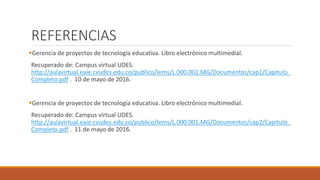 REFERENCIAS
Gerencia de proyectos de tecnología educativa. Libro electrónico multimedial.
Recuperado de: Campus virtual UDES.
http://aulavirtual.eaie.cvudes.edu.co/publico/lems/L.000.001.MG/Documentos/cap1/Capitulo_
Completo.pdf . 10 de mayo de 2016.
Gerencia de proyectos de tecnología educativa. Libro electrónico multimedial.
Recuperado de: Campus virtual UDES.
http://aulavirtual.eaie.cvudes.edu.co/publico/lems/L.000.001.MG/Documentos/cap2/Capitulo_
Completo.pdf . 11 de mayo de 2016.
 