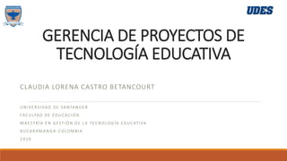 GERENCIA DE PROYECTOS DE
TECNOLOGÍA EDUCATIVA
CLAUDIA LORENA CASTRO BETANCOURT
UNIVERSIDAD DE SANTANDER
FACULTAD DE EDUCACIÓN
MAESTRÍA EN GESTIÓN DE LA TECNOLOGÍA EDUCATIVA
BUCARAMANGA-COLOMBIA
2016
 