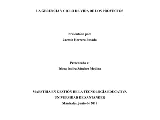 LA GERENCIA Y CICLO DE VIDA DE LOS PROYECTOS
Presentado por:
Jazmín Herrera Posada
Presentado a:
Irlesa Indira Sánchez Medina
MAESTRIA EN GESTIÓN DE LA TECNOLOGÍA EDUCATIVA
UNIVERSIDAD DE SANTANDER
Manizales, junio de 2019
 